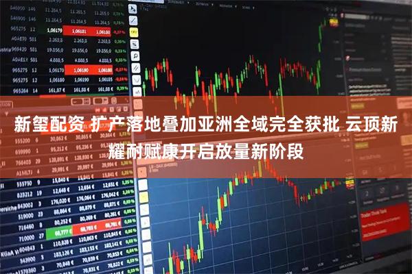 新玺配资 扩产落地叠加亚洲全域完全获批 云顶新耀耐赋康开启放量新阶段