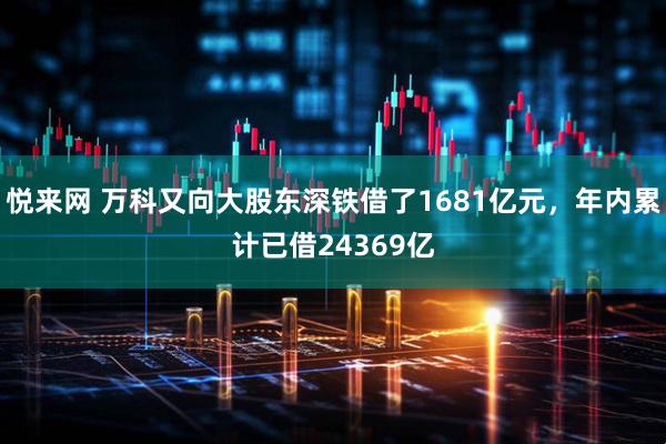 悦来网 万科又向大股东深铁借了1681亿元，年内累计已借24369亿
