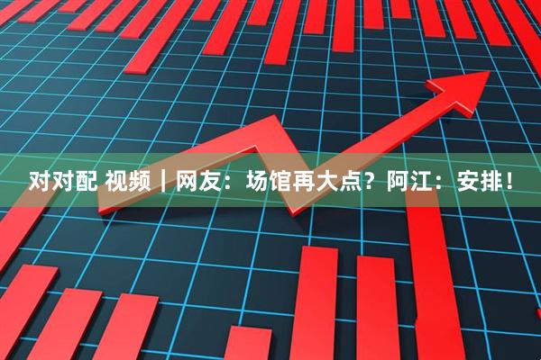 对对配 视频｜网友：场馆再大点？阿江：安排！