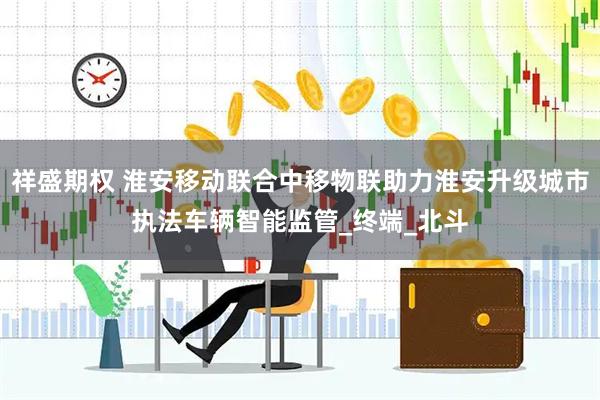 祥盛期权 淮安移动联合中移物联助力淮安升级城市执法车辆智能监管_终端_北斗