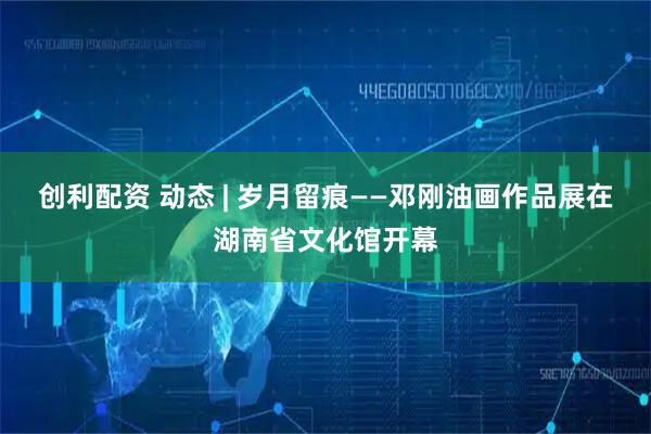 创利配资 动态 | 岁月留痕——邓刚油画作品展在湖南省文化馆开幕