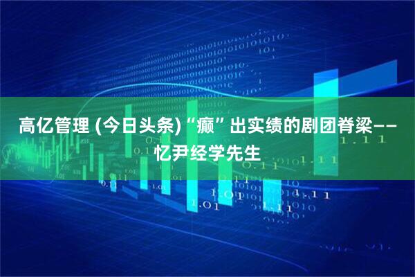 高亿管理 (今日头条)“癫”出实绩的剧团脊梁——忆尹经学先生