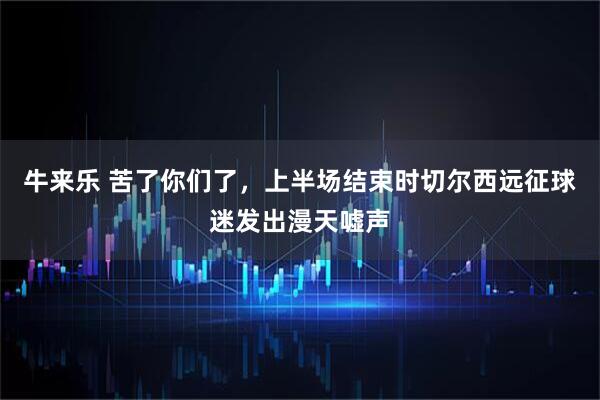 牛来乐 苦了你们了，上半场结束时切尔西远征球迷发出漫天嘘声
