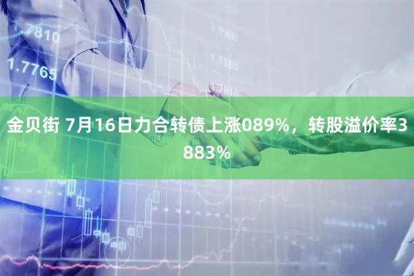 金贝街 7月16日力合转债上涨089%，转股溢价率3883%
