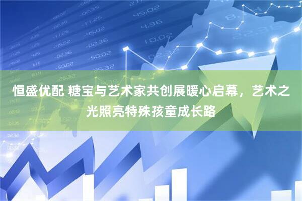 恒盛优配 糖宝与艺术家共创展暖心启幕，艺术之光照亮特殊孩童成长路