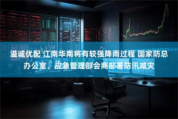 溢诚优配 江南华南将有较强降雨过程 国家防总办公室、应急管理部会商部署防汛减灾