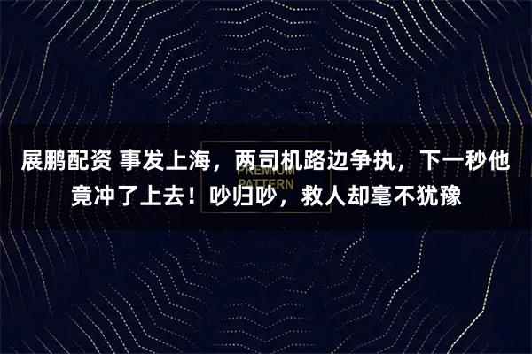 展鹏配资 事发上海，两司机路边争执，下一秒他竟冲了上去！吵归吵，救人却毫不犹豫