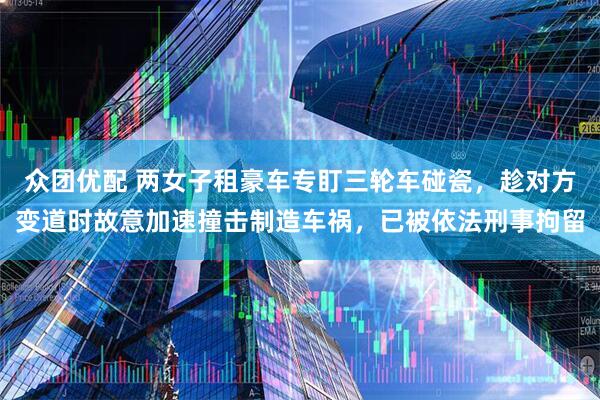 众团优配 两女子租豪车专盯三轮车碰瓷，趁对方变道时故意加速撞击制造车祸，已被依法刑事拘留